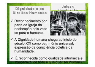 Reconhecimento por
parte da Igreja da
declaração pois voltase para o humano.
A Dignidade humana chega ao início do
século XXI como patrimônio universal,
expressão da consciência coletiva da
humanidade.
É reconhecida como qualidade intrínseca e
inseparável de todo e qualquer ser humano.

 