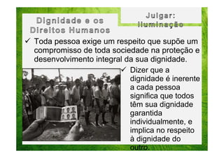 Toda pessoa exige um respeito que supõe um
compromisso de toda sociedade na proteção e
desenvolvimento integral da sua dignidade.
Dizer que a
dignidade é inerente
a cada pessoa
significa que todos
têm sua dignidade
garantida
individualmente, e
implica no respeito
à dignidade do
outro.

 