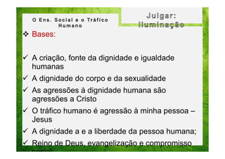 Bases:
A criação, fonte da dignidade e igualdade
humanas
A dignidade do corpo e da sexualidade
As agressões à dignidade humana são
agressões a Cristo
O tráfico humano é agressão à minha pessoa –
Jesus
A dignidade a e a liberdade da pessoa humana;
Reino de Deus, evangelização e compromisso
social;

 