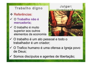Referências:
O Trabalho não é
mercadoria;
O trabalho é muito
superior aos outros
elementos da economia

O trabalho é um ato pessoal e todo o
trabalhador é um criador;
O Trafico humano é uma ofensa a Igreja povo
de Deus;
Somos discípulos e agentes de libertação;

 
