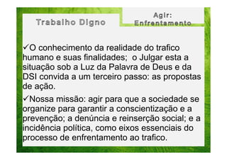 O conhecimento da realidade do trafico
humano e suas finalidades; o Julgar esta a
situação sob a Luz da Palavra de Deus e da
DSI convida a um terceiro passo: as propostas
de ação.
Nossa missão: agir para que a sociedade se
organize para garantir a conscientização e a
prevenção; a denúncia e reinserção social; e a
incidência política, como eixos essenciais do
processo de enfrentamento ao trafico.

 