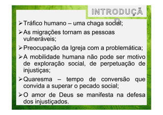 Tráfico humano – uma chaga social;
As migrações tornam as pessoas
vulneráveis;
Preocupação da Igreja com a problemática;
A mobilidade humana não pode ser motivo
de exploração social, de perpetuação de
injustiças;
Quaresma – tempo de conversão que
convida a superar o pecado social;
O amor de Deus se manifesta na defesa
dos injustiçados.

 
