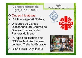 Outras iniciativas:
CBJP – Regional Norte 2;
Unidades de Cáritas
Diocesanas, de Centros de
Direitos Humanos, da
Pastoral do Menor;
Grupos de Trabalho na
CNBB – Mutirão Pastoral
contra o Trabalho Escravo.
CDVDH/CB - Açailândia

 