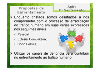 Enquanto cristãos somos desafiados a nos
comprometer com o processo de erradicação
do tráfico humano em suas várias expressões
nos seguintes níveis:
Pessoal;
Eclesial Comunitária;
Sócio Política;

Utilizar os canais de denúncia para contribuir
no enfrentamento ao trafico humano

 
