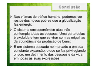 Nas vítimas do tráfico humano, podemos ver
rostos dos novos pobres que a globalização
faz emergir;
O sistema socioeconômico atual não
contempla todas as pessoas. Uma parte delas
é excluída e tem que se virar com as migalhas
da abundância da produção de bens;
É um sistema baseado no mercado e em sua
constante expansão, o que se faz privilegiando
o lucro em detrimento das pessoas e da vida,
em todas as suas expressões.

 