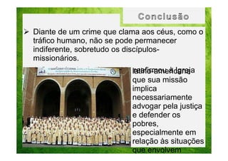 Diante de um crime que clama aos céus, como o
tráfico humano, não se pode permanecer
indiferente, sobretudo os discípulosmissionários.
A Conferência de Aparecida latino-americana
reafirmou à Igreja
que sua missão
implica
necessariamente
advogar pela justiça
e defender os
pobres,
especialmente em
relação às situações
que envolvem

 