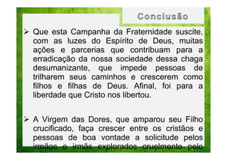 Que esta Campanha da Fraternidade suscite,
com as luzes do Espírito de Deus, muitas
ações e parcerias que contribuam para a
erradicação da nossa sociedade dessa chaga
desumanizante, que impede pessoas de
trilharem seus caminhos e crescerem como
filhos e filhas de Deus. Afinal, foi para a
liberdade que Cristo nos libertou.
A Virgem das Dores, que amparou seu Filho
crucificado, faça crescer entre os cristãos e
pessoas de boa vontade a solicitude pelos
irmãos e irmãs explorados cruelmente pelo
tráfico humano.

 
