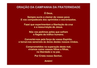 ORAÇÃO DA CAMPANHA DA FRATERNIDADE
Ó Deus,
Sempre ouvis o clamor do vosso povo
E vos compadeceis dos oprimidos e escravizados.
Fazei que experimentem a libertação da cruz
e a ressurreição de Jesus.
Nós vos pedimos pelos que sofrem
o flagelo do tráfico humano.
Convertei-nos pela força do vosso Espírito,
e tornai-nos sensíveis às dores destes nossos irmãos.
Comprometidos na superação deste mal,
vivamos como vossos filhos e filhas,
na liberdade e na paz.
Por Cristo nosso Senhor.
Amém!

 