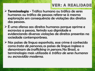  Terminologia - Tráfico humano ou tráfico de seres
humanos ou tráfico de pessoas refere-se à mesma
exploração em consequência de violações dos direitos
das pessoas. 
 É uma ofensa aos direitos humanos porque oprime e
escraviza a pessoa, ferindo sua dignidade e
evidenciando diversas violações de direitos presentes na
sociedade contemporânea. 
 Nos países de língua espanhola, esse crime é conhecido
como trata de personas, os países de língua inglesa o
denominam de trafficking in persons. No Brasil, a
terminologia mais utilizada é tráfico de seres humanos
ou escravidão moderna.

 