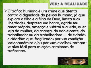 O tráfico humano é um crime que atenta
contra a dignidade da pessoa humana, já que
explora o filho e a filha de Deus, limita suas
liberdades, despreza sua honra, agride seu
amor próprio, ameaça e subtrai sua vida, quer
seja da mulher, da criança, do adolescente, do
trabalhador ou da trabalhadora — de cidadãs
e cidadãos que, fragilizados por sua condição
socioeconômica e/ou por suas escolhas, tornamse alvo fácil para as ações criminosas de
traficantes.

 