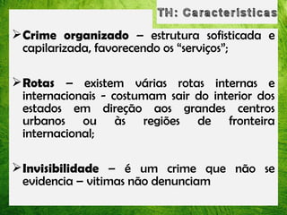  Crime organizado – estrutura sofisticada e
capilarizada, favorecendo os “serviços”;
 Rotas – existem várias rotas internas e
internacionais - costumam sair do interior dos
estados em direção aos grandes centros
urbanos ou às regiões de fronteira
internacional;
 Invisibilidade – é um crime que não se
evidencia – vitimas não denunciam

 