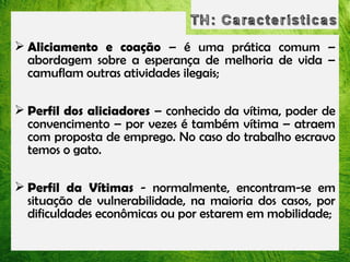 Aliciamento e coação – é uma prática comum –
abordagem sobre a esperança de melhoria de
vida – camuflam outras atividades ilegais;
 Perfil dos aliciadores – conhecido da vítima,
poder de convencimento – por vezes é também
vítima – atraem com proposta de emprego. No
caso do trabalho escravo temos o gato.
 Perfil da Vítimas - normalmente, encontram-se
em situação de vulnerabilidade, na maioria dos
casos, por dificuldades econômicas ou por estarem
em mobilidade;

 