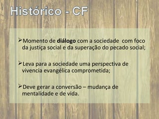 Momento de diálogo com a sociedade com foco
da justiça social e da superação do pecado social;
Leva para a sociedade uma perspectiva de
vivencia evangélica comprometida;
Deve gerar a conversão – mudança de
mentalidade e de vida.

 