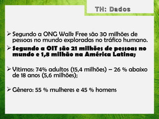  Segundo a ONG Walk Free são 30 milhões de
pessoas no mundo exploradas no tráfico humano.
 Segundo a OIT são 21 milhões de pessoas no
mundo e 1,8 milhão na América Latina;
 Vitimas: 74% adultos (15,4 milhões) – 26 % abaixo
de 18 anos (5,6 milhões);
 Gênero: 55 % mulheres e 45 % homens

 