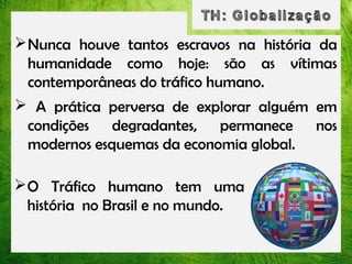  Nunca houve tantos escravos na história da
humanidade como hoje: são as vítimas
contemporâneas do tráfico humano.
 A prática perversa de explorar alguém em
condições degradantes, permanece nos
modernos esquemas da economia global.
 O Tráfico humano tem uma
história no Brasil e no mundo.

 