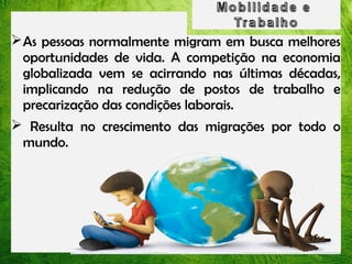 As pessoas normalmente migram em busca melhores
oportunidades de vida. A competição na economia
globalizada vem se acirrando nas últimas décadas,
implicando na redução de postos de trabalho e
precarização das condições laborais.
 Resulta no crescimento das migrações por todo o
mundo.

 