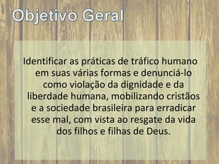 Identificar as práticas de tráfico humano
em suas várias formas e denunciá-lo
como violação da dignidade e da
liberdade humana, mobilizando cristãos
e a sociedade brasileira para erradicar
esse mal, com vista ao resgate da vida
dos filhos e filhas de Deus.

 