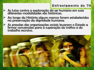  As lutas contra a exploração do ser humano em suas
diferentes modalidades são históricas;
 Ao longo da História alguns marcos foram estabelecidos
na preservação da dignidade humana;
 As pressões das organizações sociais levaram o Estado a
firmar convenções para a superação do tráfico e do
trabalho escravo.

 