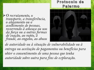 O recrutamento, o
transporte, a transferência,
o alojamento ou o
acolhimento de pessoas,
recorrendo à ameaça ou uso
da força ou a outras formas
de coação, ao rapto, à
fraude, ao engano, ao abuso
de autoridade ou à situação de vulnerabilidade ou à
entrega ou aceitação de pagamentos ou benefícios para
obter o consentimento de uma pessoa que tenha
autoridade sobre outra para fins de exploração.

 