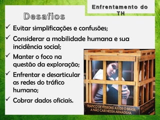  Evitar simplificações e confusões;
 Considerar a mobilidade humana e sua
incidência social;
 Manter o foco na
questão da exploração;
 Enfrentar e desarticular
as redes do tráfico
humano;
 Cobrar dados oficiais.

 
