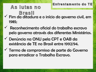  Fim da ditadura e o início do governo civil, em
1985;
 Reconhecimento oficial do trabalho escravo
pelo governo através dos diferentes Ministérios.
 Denúncia na ONU pela CPT e OAB da
existência de TE no Brasil entre 1992/94.
 Termo de compromisso de parte do Governo
para erradicar o Trabalho Escravo.

 