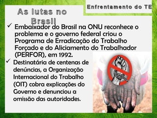  Embaixador do Brasil na ONU reconhece o
problema e o governo federal criou o
Programa de Erradicação do Trabalho
Forçado e do Aliciamento do Trabalhador
(PERFOR), em 1992.
 Destinatária de centenas de
denúncias, a Organização
Internacional do Trabalho
(OIT) cobra explicações do
Governo e denunciou a
omissão das autoridades.

 