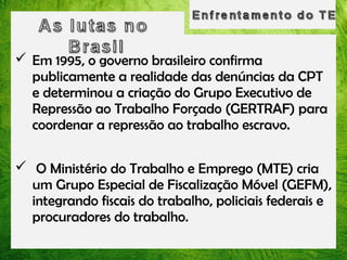 Em 1995, o governo brasileiro confirma
publicamente a realidade das denúncias da CPT
e determinou a criação do Grupo Executivo de
Repressão ao Trabalho Forçado (GERTRAF) para
coordenar a repressão ao trabalho escravo.
 O Ministério do Trabalho e Emprego (MTE) cria
um Grupo Especial de Fiscalização Móvel (GEFM),
integrando fiscais do trabalho, policiais federais e
procuradores do trabalho.

 