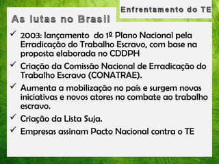  2003: lançamento do 1º Plano Nacional pela
Erradicação do Trabalho Escravo, com base na
proposta elaborada no CDDPH
 Criação da Comissão Nacional de Erradicação do
Trabalho Escravo (CONATRAE).
 Aumenta a mobilização no país e surgem novas
iniciativas e novos atores no combate ao trabalho
escravo.
 Criação da Lista Suja.
 Empresas assinam Pacto Nacional contra o TE

 