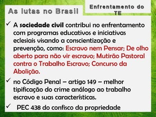  A sociedade civil contribui no enfrentamento
com programas educativos e iniciativas
eclesiais visando a conscientização e
prevenção, como: Escravo nem Pensar; De olho
aberto para não vir escravo; Mutirão Pastoral
contra o Trabalho Escravo; Concurso da
Abolição.
 no Código Penal – artigo 149 – melhor
tipificação do crime análogo ao trabalho
escravo e suas características.
 PEC 438 do confisco da propriedade

 