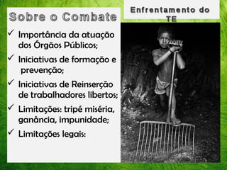  Importância da atuação
dos Órgãos Públicos;
 Iniciativas de formação e
prevenção;
 Iniciativas de Reinserção
de trabalhadores libertos;
 Limitações: tripé miséria,
ganância, impunidade;
 Limitações legais:

 