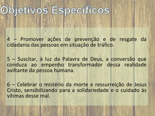 4 – Promover ações de prevenção e de resgate da
cidadania das pessoas em situação de tráfico.
5 – Suscitar, à luz da Palavra de Deus, a conversão que
conduza ao empenho transformador dessa realidade
aviltante da pessoa humana.
6 – Celebrar o mistério da morte e ressurreição de Jesus
Cristo, sensibilizando para a solidariedade e o cuidado às
vítimas desse mal.

 