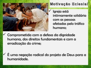  Igreja está
intimamente solidária
com as pessoas
afetadas pelo tráfico
humano;

 Comprometida com a defesa da dignidade
humana, dos direitos fundamentais e com a
erradicação do crime;
 É uma negação radical do projeto de Deus para a
humanidade.

 