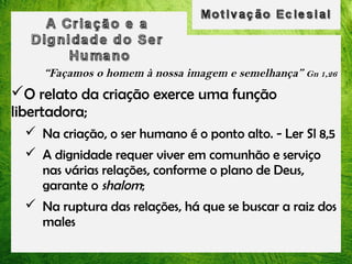 “Façamos o homem à nossa imagem e semelhança” Gn 1,26

O relato da criação exerce uma função
libertadora;
 Na criação, o ser humano é o ponto alto. - Ler Sl 8,5
 A dignidade requer viver em comunhão e serviço
nas várias relações, conforme o plano de Deus,
garante o shalom;
 Na ruptura das relações, há que se buscar a raiz dos
males

 
