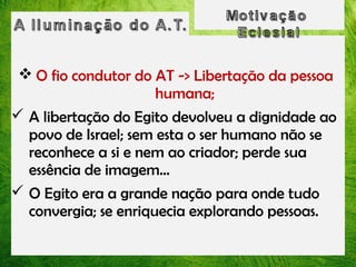  O fio condutor do AT -> Libertação da pessoa
humana;
 A libertação do Egito devolveu a dignidade ao
povo de Israel; sem esta o ser humano não se
reconhece a si e nem ao criador; perde sua
essência de imagem...
 O Egito era a grande nação para onde tudo
convergia; se enriquecia explorando pessoas.

 