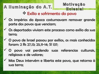  Exílio e sofrimento do povo
 Os impérios da época costumavam remover grande
parte dos povos que venciam;
 Os deportados viviam este processo como exílio da sua
terra;
 O povo de Israel passou por exílios, os mais conhecidos
foram: 2 Rs 27,13; 25,11-14; Sl 137;
 O povo vai perdendo suas referencias culturais,
religiosas e de valores;
 Mas Deus intervém e liberta este povo, que retorna à
sua terra;

 