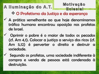  O Profetismo da Justiça e da esperança
 A prática semelhante ao que hoje denominamos
tráfico humano encontrou oposição nos profetas
de Israel.
 Oprimir o pobre é o maior de todos os pecados
(cf. Am 4,1). Colocar a justiça a serviço dos ricos (cf.
Am 5,12) é perverter o direito e destruir a
sociedade.
 Segundo os profetas, uma sociedade indiferente à
compra e venda de pessoas está condenada à
destruição.

 