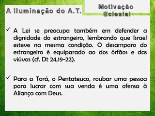  A Lei se preocupa também em defender a
dignidade do estrangeiro, lembrando que Israel
esteve na mesma condição. O desamparo do
estrangeiro é equiparado ao dos órfãos e das
viúvas (cf. Dt 24,19-22).
 Para a Torá, o Pentateuco, roubar uma pessoa
para lucrar com sua venda é uma ofensa à
Aliança com Deus.

 