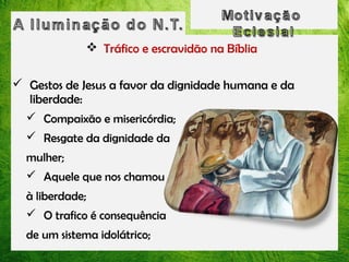  Tráfico e escravidão na Bíblia
 Gestos de Jesus a favor da dignidade humana e da
liberdade:
 Compaixão e misericórdia;
 Resgate da dignidade da
mulher;
 Aquele que nos chamou
à liberdade;
 O trafico é consequência
de um sistema idolátrico;

 