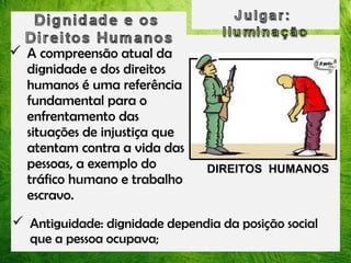  A compreensão atual da
dignidade e dos direitos
humanos é uma referência
fundamental para o
enfrentamento das
situações de injustiça que
atentam contra a vida das
pessoas, a exemplo do
tráfico humano e trabalho
escravo.

DIREITOS HUMANOS

 Antiguidade: dignidade dependia da posição social
que a pessoa ocupava;

 