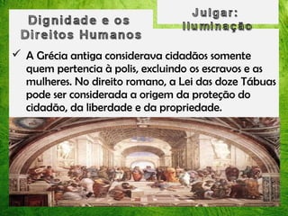  A Grécia antiga considerava cidadãos somente
quem pertencia à polis, excluindo os escravos e as
mulheres. No direito romano, a Lei das doze Tábuas
pode ser considerada a origem da proteção do
cidadão, da liberdade e da propriedade.

 