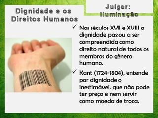  Nos séculos XVII e XVIII a
dignidade passou a ser
compreendida como
direito natural de todos os
membros do gênero
humano.
 Kant (1724-1804), entende
por dignidade o
inestimável, que não pode
ter preço e nem servir
como moeda de troca.

 