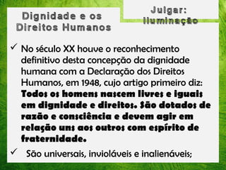  No século XX houve o reconhecimento
definitivo desta concepção da dignidade
humana com a Declaração dos Direitos
Humanos, em 1948, cujo artigo primeiro diz:
Todos os homens nascem livres e iguais
em dignidade e direitos. São dotados de
razão e consciência e devem agir em
relação uns aos outros com espírito de
fraternidade.
 São universais, invioláveis e inalienáveis;

 