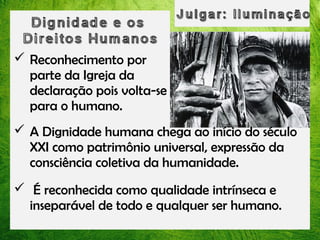  Reconhecimento por
parte da Igreja da
declaração pois volta-se
para o humano.
 A Dignidade humana chega ao início do século
XXI como patrimônio universal, expressão da
consciência coletiva da humanidade.
 É reconhecida como qualidade intrínseca e
inseparável de todo e qualquer ser humano.

 