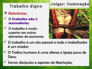  Referências:
 O Trabalho não é
mercadoria;
 O trabalho é muito
superior aos outros
elementos da economia

 O trabalho é um ato pessoal e todo o trabalhador
é um criador;
 O Trafico humano é uma ofensa a Igreja povo de
Deus;
 Somos discípulos e agentes de libertação;

 