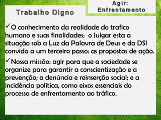 O conhecimento da realidade do trafico
humano e suas finalidades; o Julgar esta a
situação sob a Luz da Palavra de Deus e da DSI
convida a um terceiro passo: as propostas de ação.
Nossa missão: agir para que a sociedade se
organize para garantir a conscientização e a
prevenção; a denúncia e reinserção social; e a
incidência política, como eixos essenciais do
processo de enfrentamento ao tráfico.

 