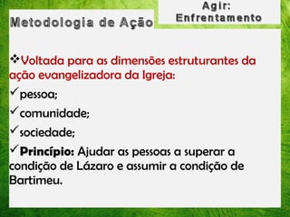 Voltada para as dimensões estruturantes da
ação evangelizadora da Igreja:
pessoa;
comunidade;
sociedade;
Princípio: Ajudar as pessoas a superar a
condição de Lázaro e assumir a condição de
Bartimeu.

 