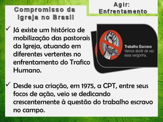  Já existe um histórico de
mobilização das pastorais
da Igreja, atuando em
diferentes vertentes no
enfrentamento do Trafico
Humano.
 Desde sua criação, em 1975, a CPT, entre seus
focos de ação, veio se dedicando
crescentemente à questão do trabalho escravo
no campo.

 