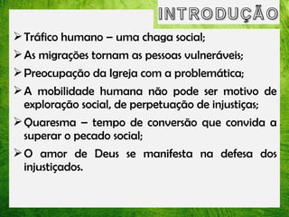  Tráfico humano – uma chaga social;
 As migrações tornam as pessoas vulneráveis;
 Preocupação da Igreja com a problemática;
 A mobilidade humana não pode ser motivo de
exploração social, de perpetuação de injustiças;
 Quaresma – tempo de conversão que convida a
superar o pecado social;
 O amor de Deus se manifesta na defesa dos
injustiçados.

 
