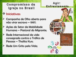  Iniciativas:
 Campanha de Olho aberto para
não virar escravo – 1997;
 Ações do Setor da Mobilidade
Humana – Pastoral do Migrante;
 Rede Internacional da vida
consagrada contra o Tráfico de
Pessoas – Thalita Kun;
 Rede Um Grito pela Vida;

 