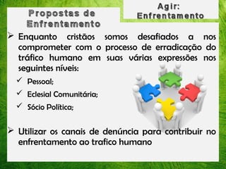  Enquanto cristãos somos desafiados a nos
comprometer com o processo de erradicação do
tráfico humano em suas várias expressões nos
seguintes níveis:
 Pessoal;
 Eclesial Comunitária;
 Sócio Política;

 Utilizar os canais de denúncia para contribuir no
enfrentamento ao trafico humano

 